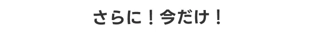 さらに！今だけ！